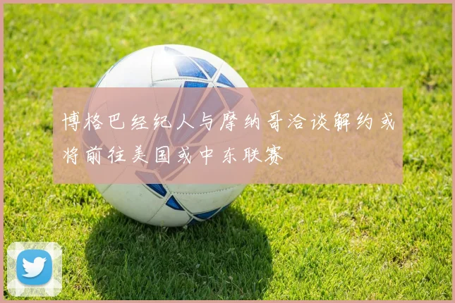 博格巴经纪人与摩纳哥洽谈解约或将前往美国或中东联赛