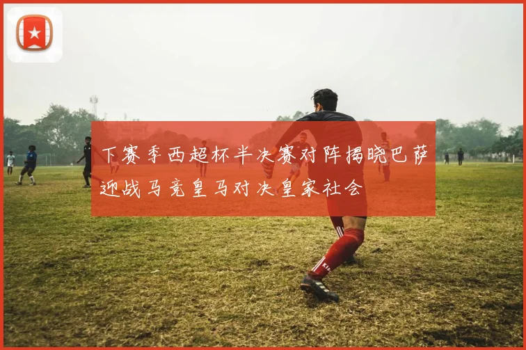 下赛季西超杯半决赛对阵揭晓巴萨迎战马竞皇马对决皇家社会