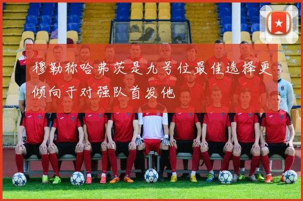 穆勒称哈弗茨是九号位最佳选择更倾向于对强队首发他