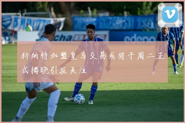 科纳特加盟皇马交易或将于周二正式揭晓引发关注