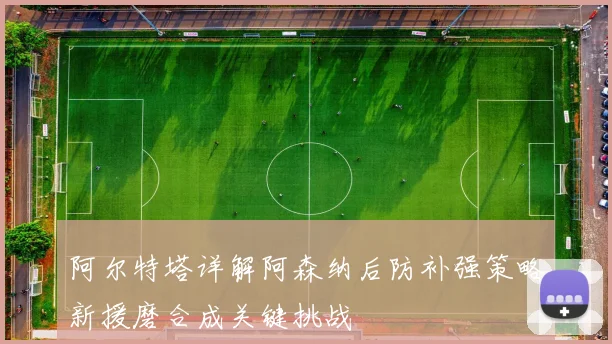 阿尔特塔详解阿森纳后防补强策略新援磨合成关键挑战