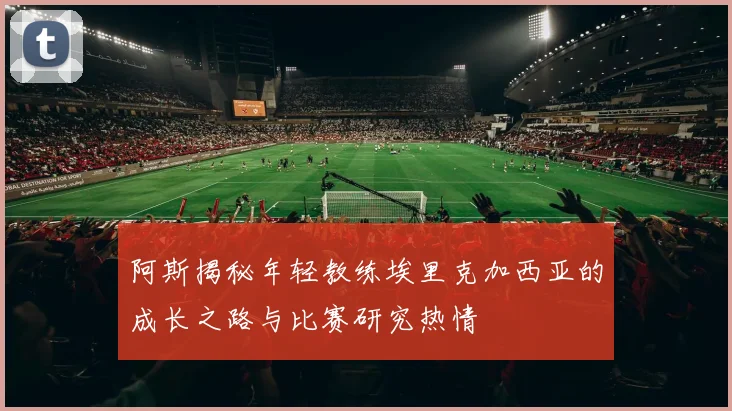 阿斯揭秘年轻教练埃里克加西亚的成长之路与比赛研究热情