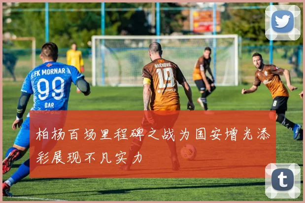 柏杨百场里程碑之战为国安增光添彩展现不凡实力