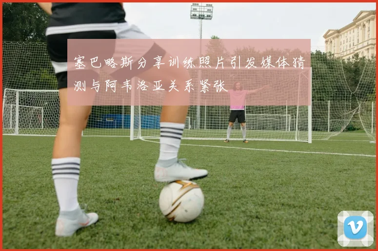 塞巴略斯分享训练照片引发媒体猜测与阿韦洛亚关系紧张