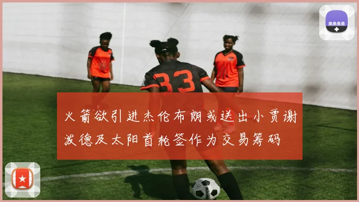 火箭欲引进杰伦布朗或送出小贾谢泼德及太阳首轮签作为交易筹码