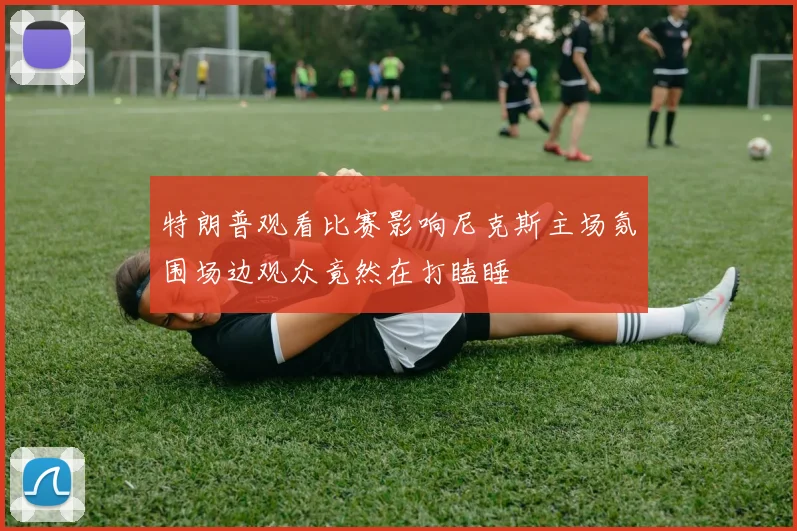 特朗普观看比赛影响尼克斯主场氛围场边观众竟然在打瞌睡