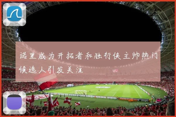诺里成为开拓者和独行侠主帅热门候选人引发关注