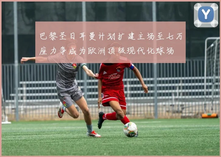 巴黎圣日耳曼计划扩建主场至七万座力争成为欧洲顶级现代化球场