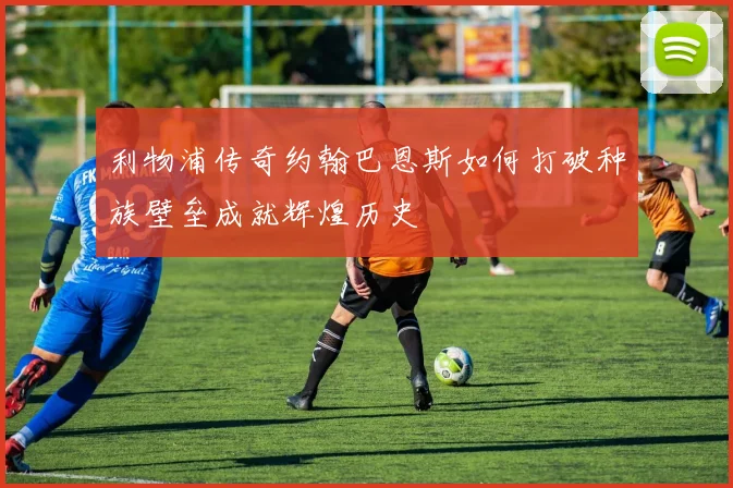 利物浦传奇约翰巴恩斯如何打破种族壁垒成就辉煌历史