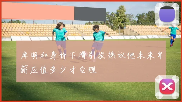 库明加身价下滑引发热议他未来年薪应值多少才合理