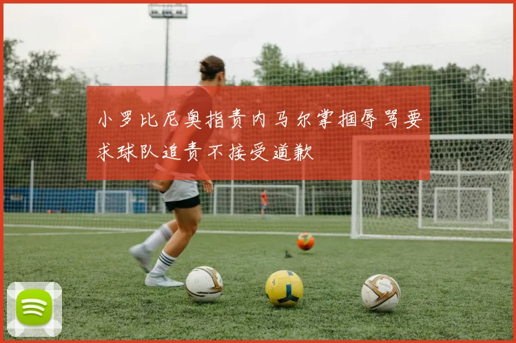 小罗比尼奥指责内马尔掌掴辱骂要求球队追责不接受道歉
