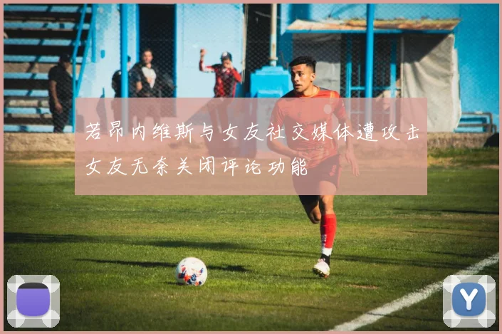 若昂内维斯与女友社交媒体遭攻击女友无奈关闭评论功能