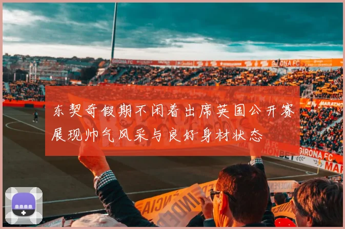 东契奇假期不闲着出席英国公开赛展现帅气风采与良好身材状态