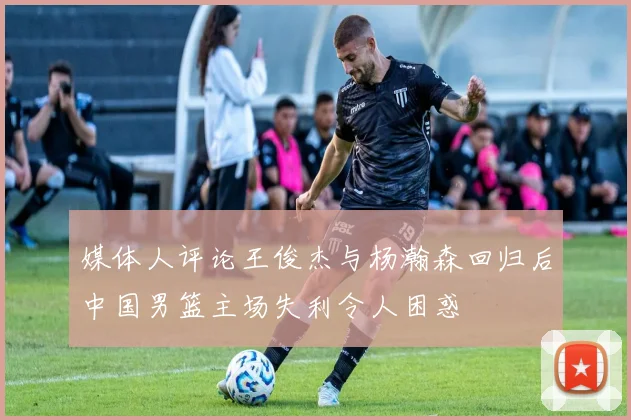 媒体人评论王俊杰与杨瀚森回归后中国男篮主场失利令人困惑