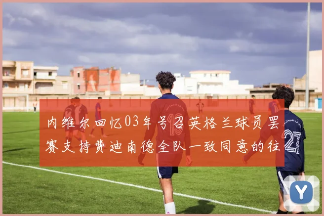 内维尔回忆03年号召英格兰球员罢赛支持费迪南德全队一致同意的往事