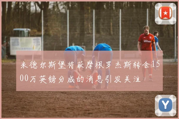 米德尔斯堡将获摩根罗杰斯转会1500万英镑分成的消息引发关注