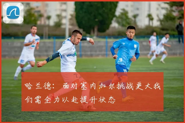 哈兰德：面对塞内加尔挑战更大我们需全力以赴提升状态