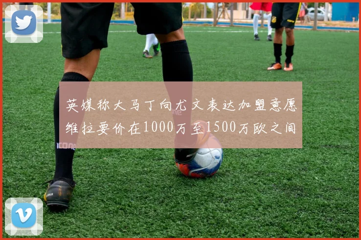 英媒称大马丁向尤文表达加盟意愿维拉要价在1000万至1500万欧之间