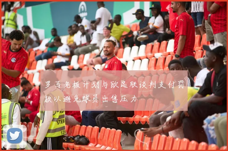 罗马老板计划与欧足联谈判支付罚款以避免球员出售压力