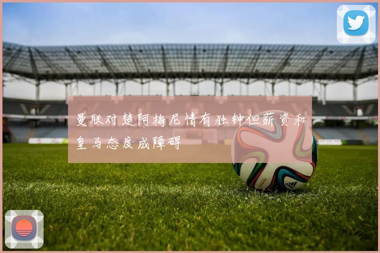 曼联对楚阿梅尼情有独钟但薪资和皇马态度成障碍