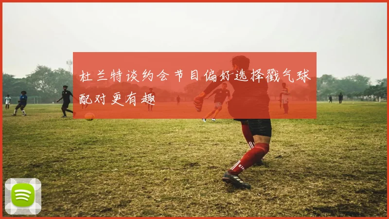 杜兰特谈约会节目偏好选择戳气球配对更有趣