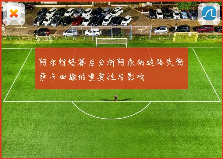阿尔特塔赛后分析阿森纳边路失衡萨卡回撤的重要性与影响