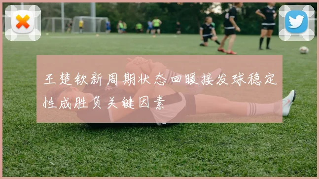 王楚钦新周期状态回暖接发球稳定性成胜负关键因素