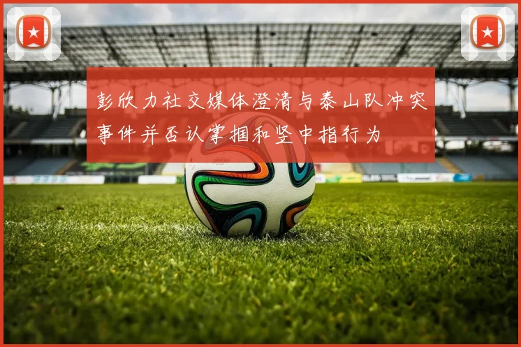 彭欣力社交媒体澄清与泰山队冲突事件并否认掌掴和竖中指行为