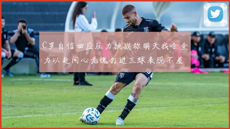 C罗自信回应压力挑战称明天我会全力以赴问心无愧打进三球表现不差